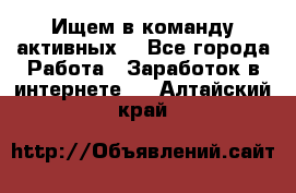 Ищем в команду активных. - Все города Работа » Заработок в интернете   . Алтайский край